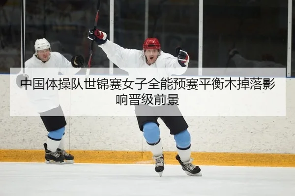 中国体操队世锦赛女子全能预赛平衡木掉落影响晋级前景